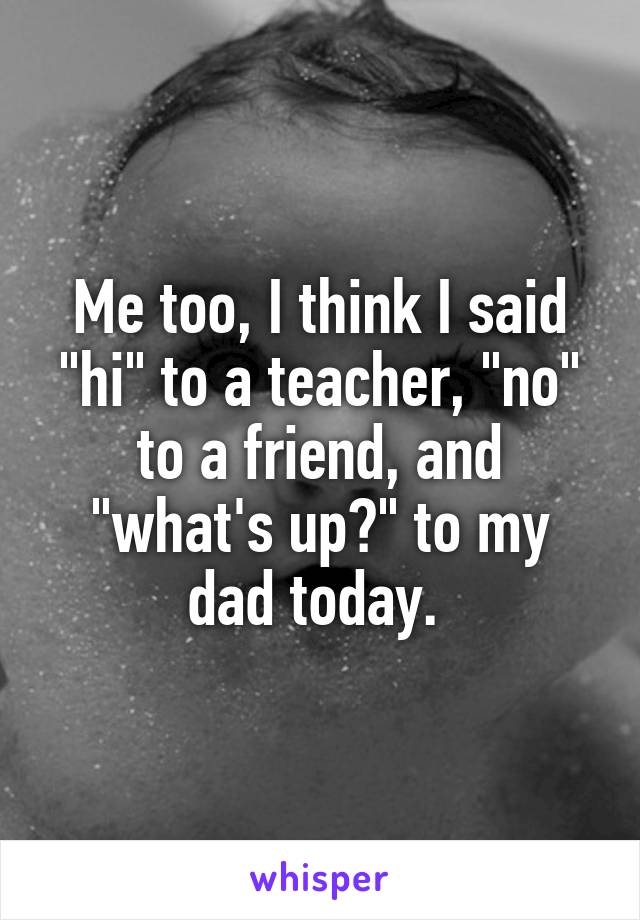 Me too, I think I said "hi" to a teacher, "no" to a friend, and "what's up?" to my dad today. 