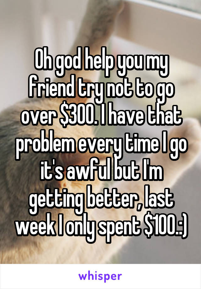 Oh god help you my friend try not to go over $300. I have that problem every time I go it's awful but I'm getting better, last week I only spent $100.:)