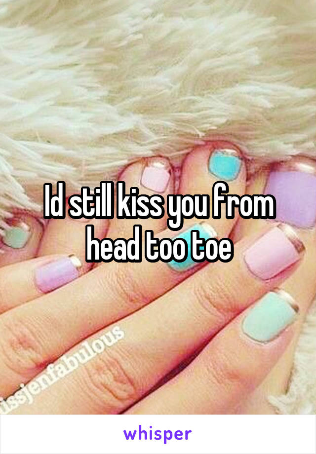 Id still kiss you from head too toe