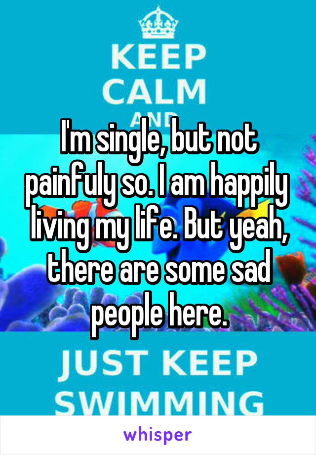 I'm single, but not painfuly so. I am happily  living my life. But yeah, there are some sad people here.