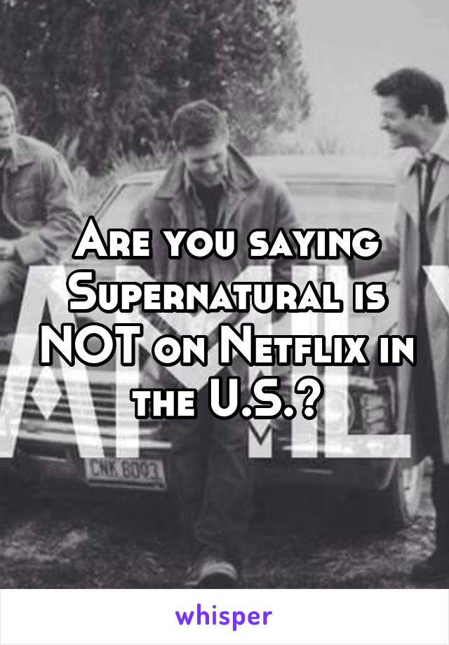 Are you saying Supernatural is NOT on Netflix in the U.S.?