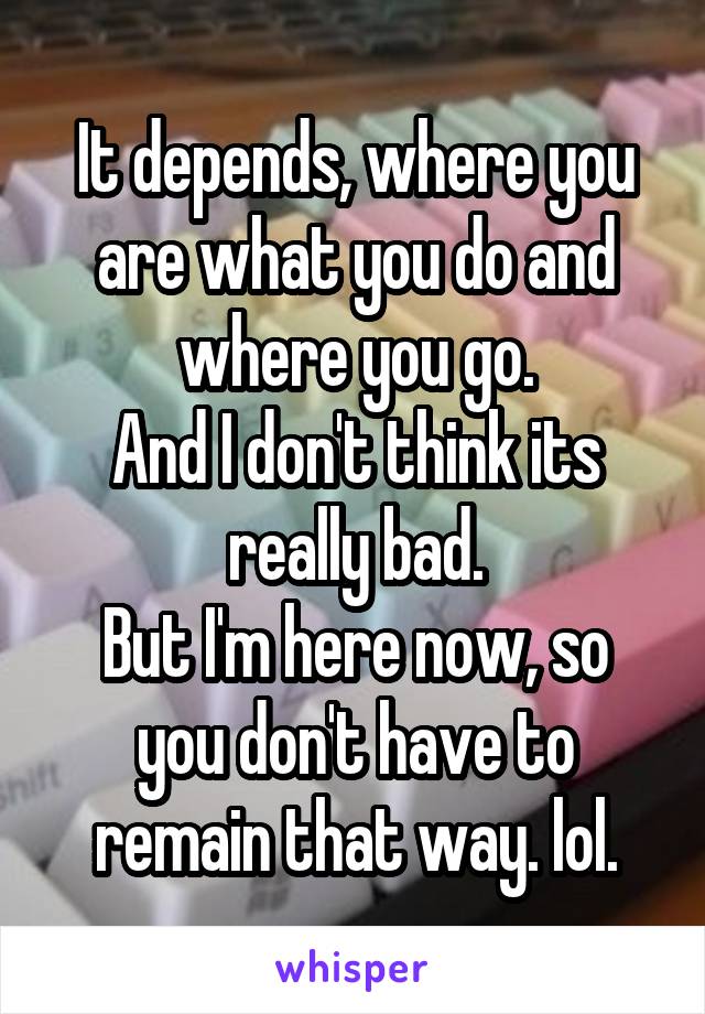 It depends, where you are what you do and where you go.
And I don't think its really bad.
But I'm here now, so you don't have to remain that way. lol.