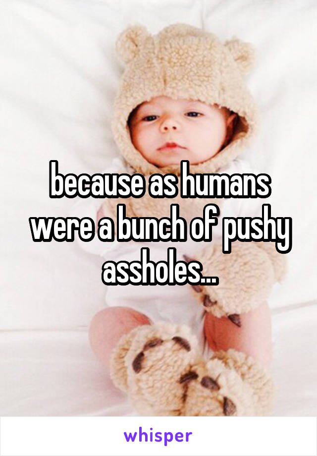 because as humans were a bunch of pushy assholes...