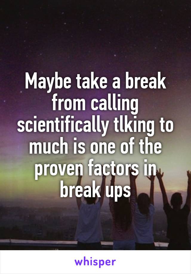 Maybe take a break from calling scientifically tlking to much is one of the proven factors in break ups