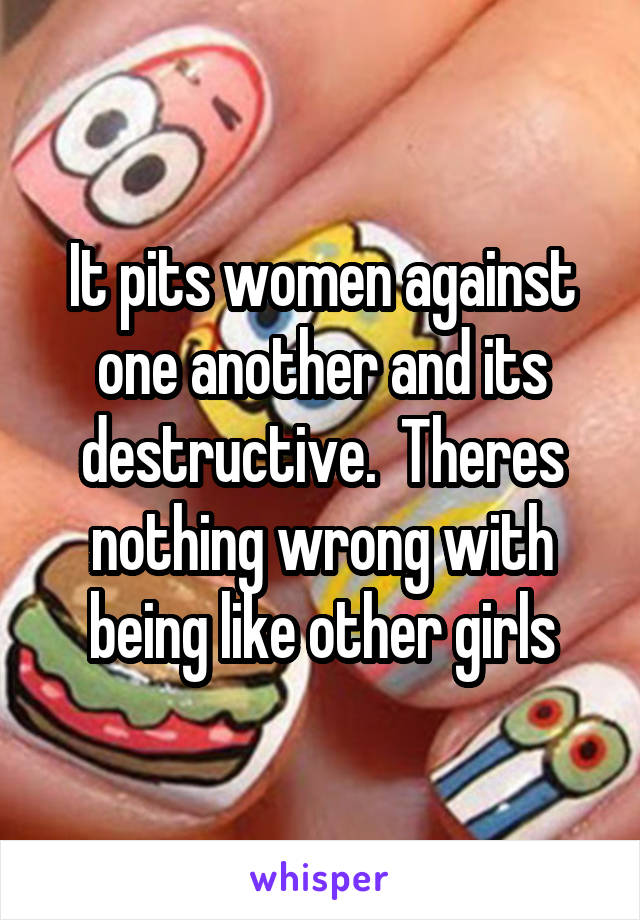 It pits women against one another and its destructive.  Theres nothing wrong with being like other girls