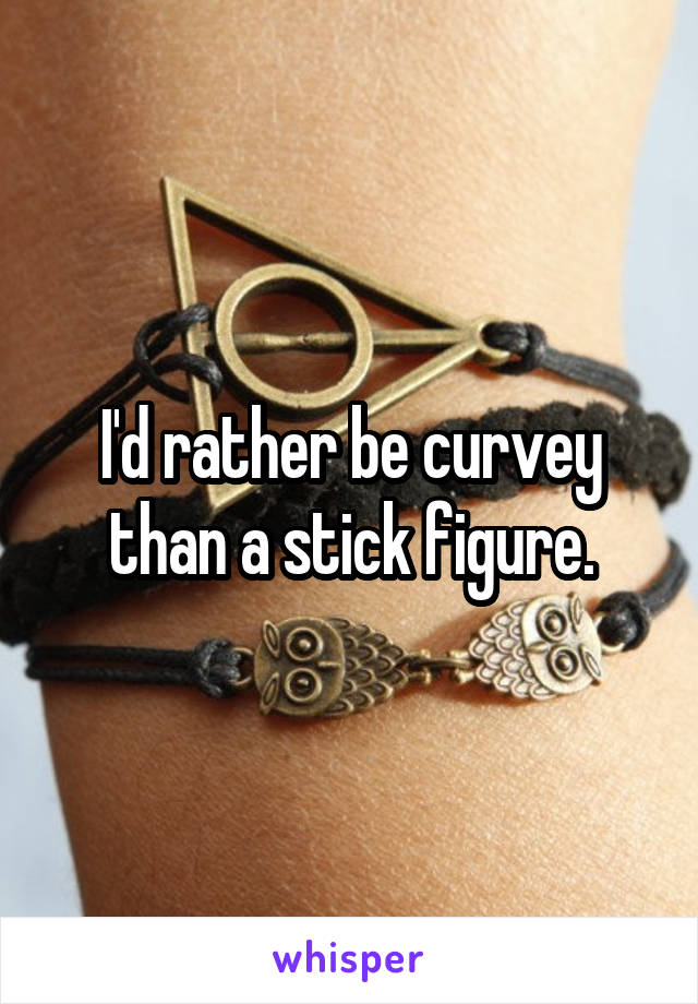 I'd rather be curvey than a stick figure.