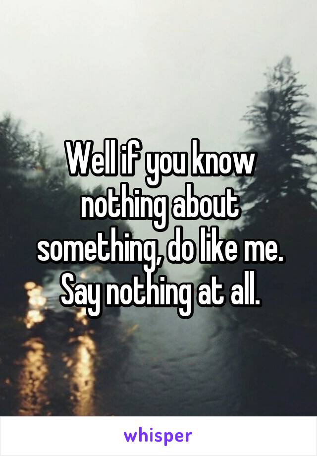 Well if you know nothing about something, do like me. Say nothing at all.