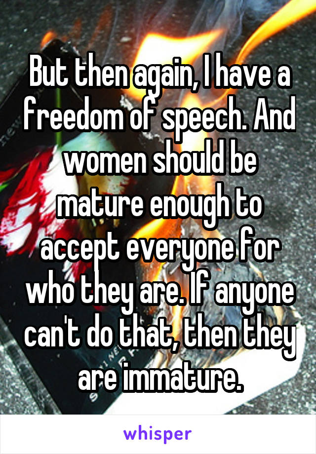 But then again, I have a freedom of speech. And women should be mature enough to accept everyone for who they are. If anyone can't do that, then they are immature.