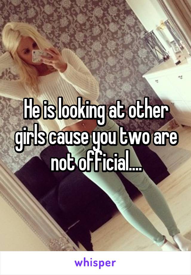He is looking at other girls cause you two are not official....