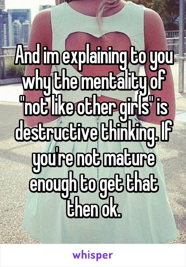 And im explaining to you why the mentality of "not like other girls" is destructive thinking. If you're not mature enough to get that then ok.