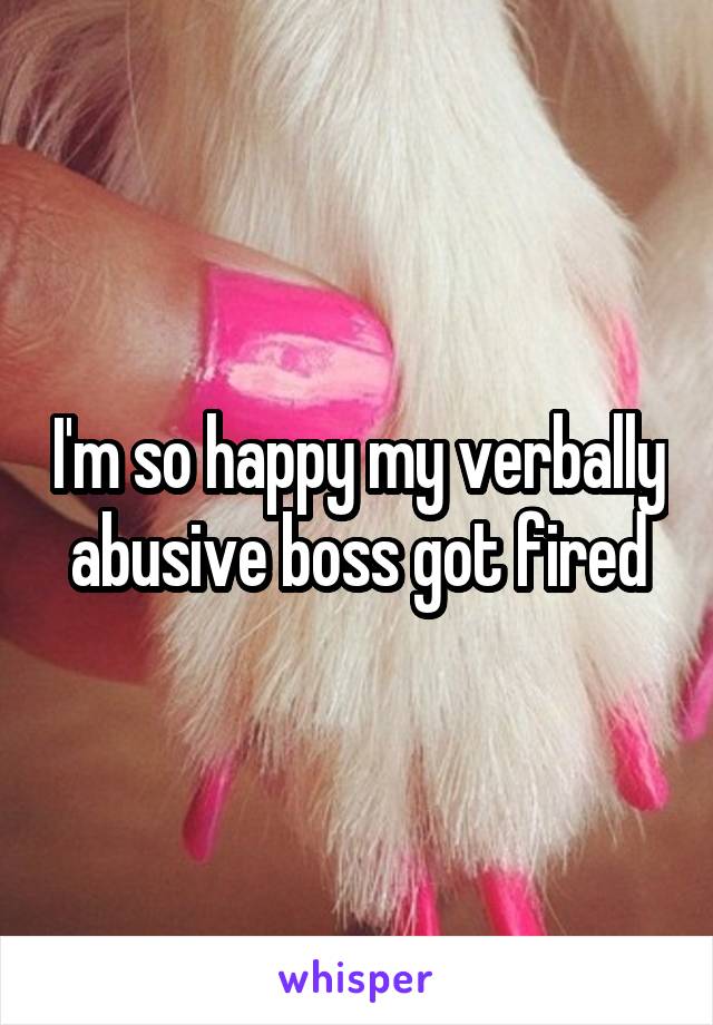 I'm so happy my verbally abusive boss got fired