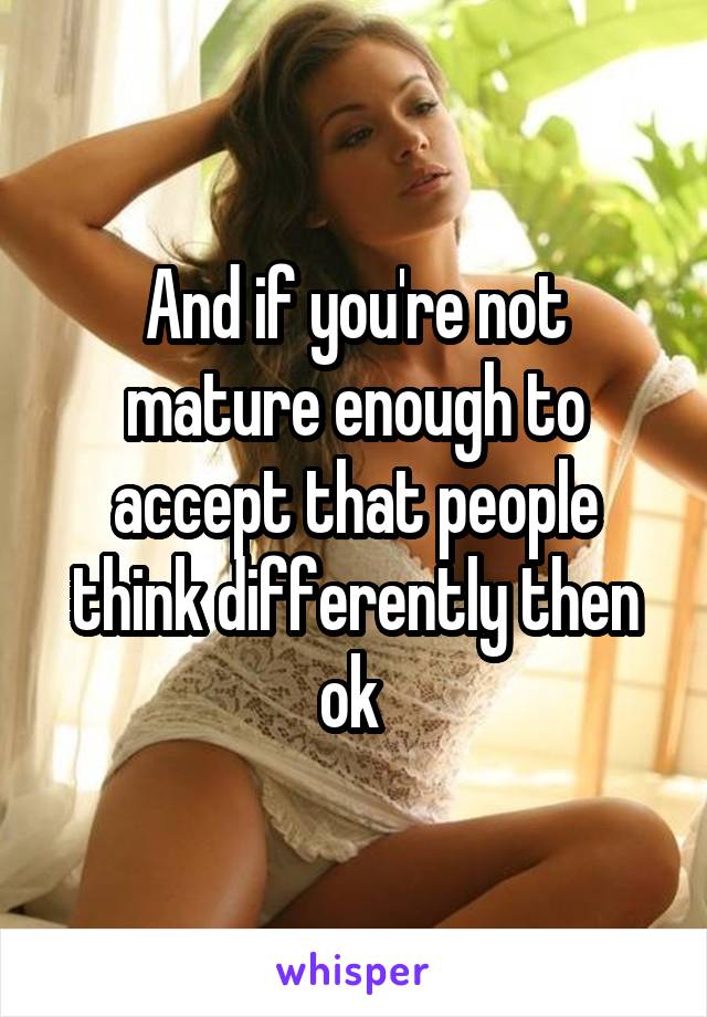 And if you're not mature enough to accept that people think differently then ok 