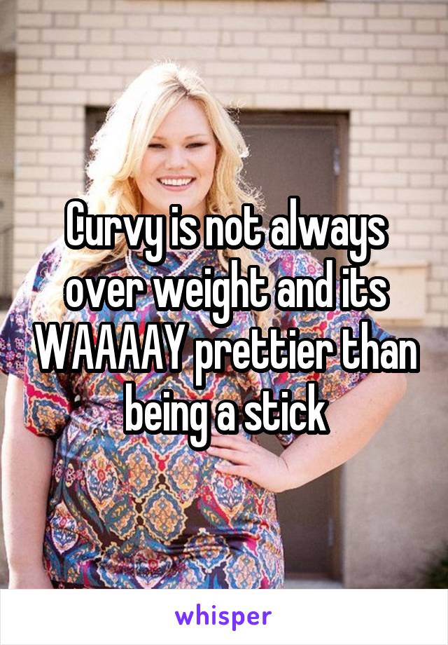 Curvy is not always over weight and its WAAAAY prettier than being a stick