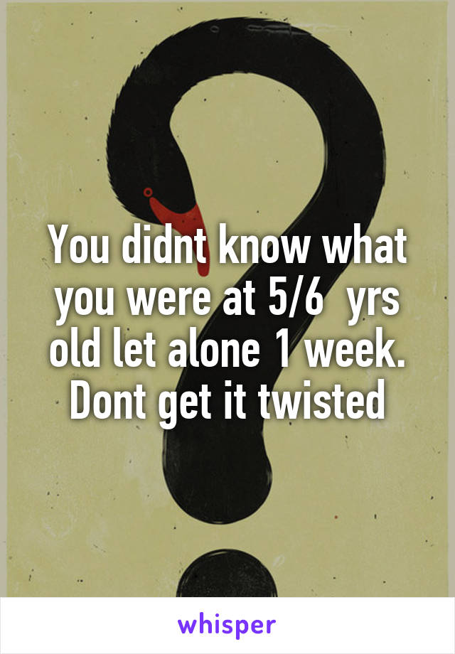 You didnt know what you were at 5/6  yrs old let alone 1 week. Dont get it twisted