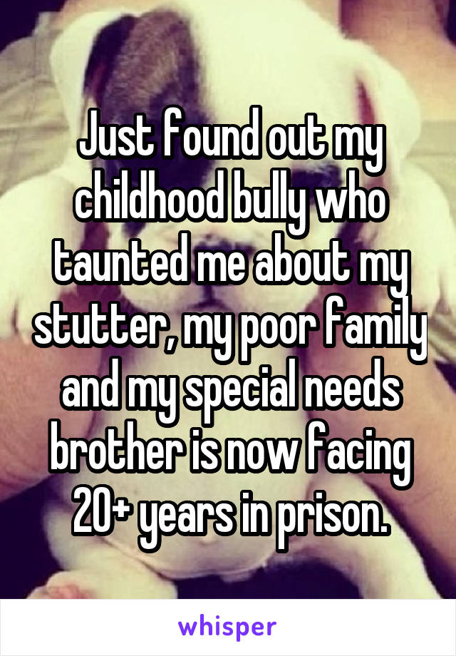Just found out my childhood bully who taunted me about my stutter, my poor family and my special needs brother is now facing 20+ years in prison.
