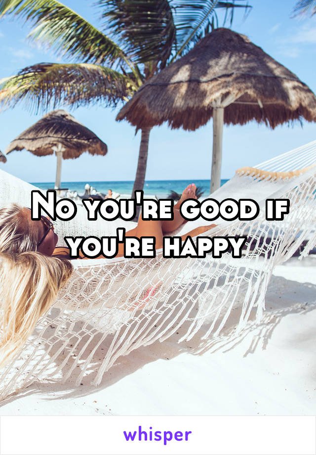 No you're good if you're happy 