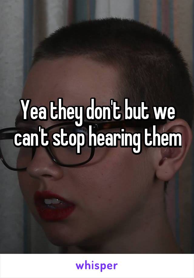 Yea they don't but we can't stop hearing them 