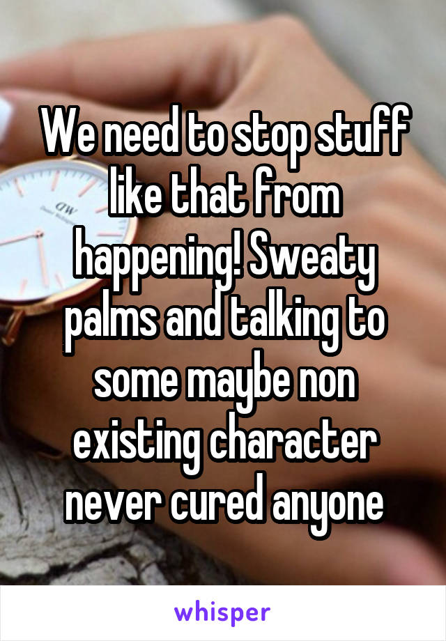 We need to stop stuff like that from happening! Sweaty palms and talking to some maybe non existing character never cured anyone