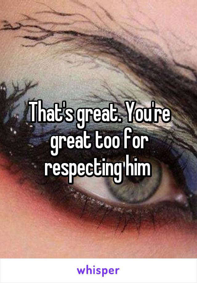 That's great. You're great too for respecting him 