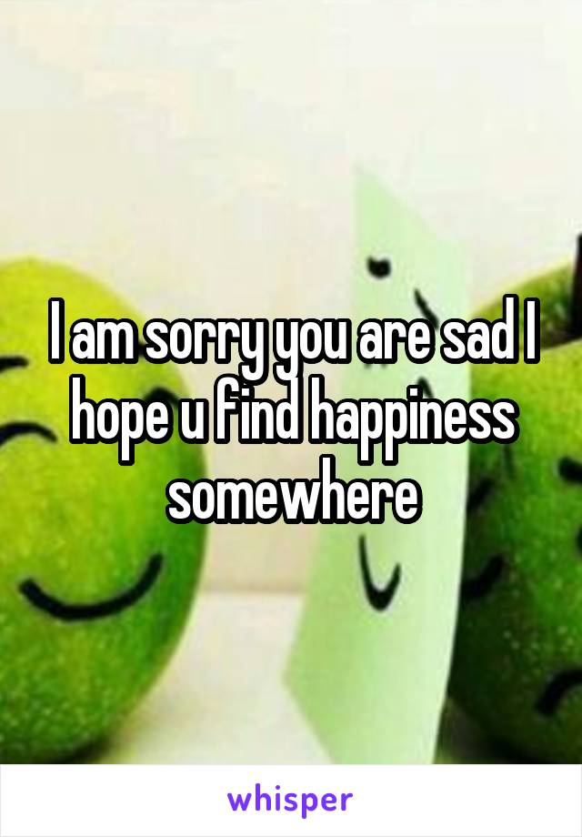 I am sorry you are sad I hope u find happiness somewhere