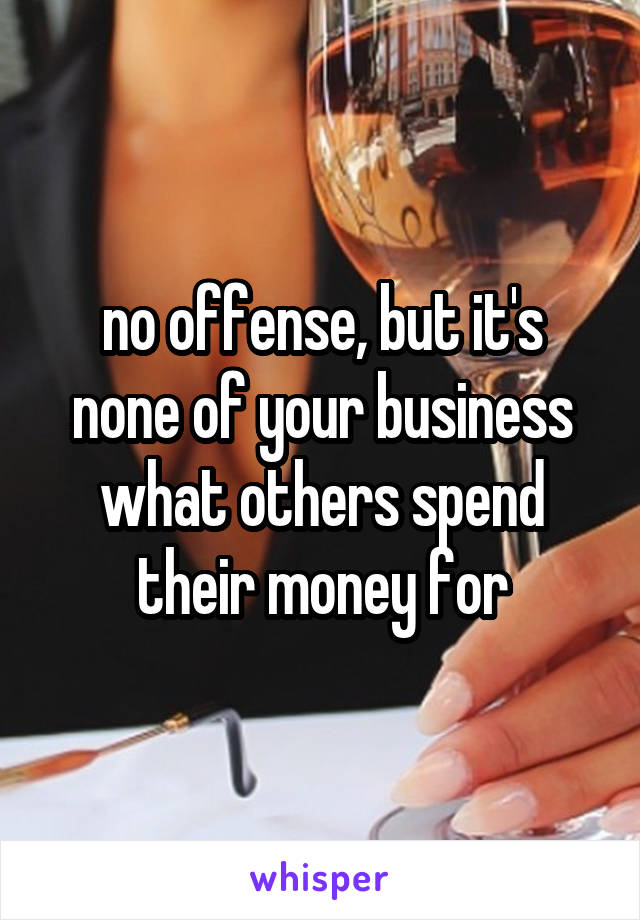 no offense, but it's none of your business what others spend their money for