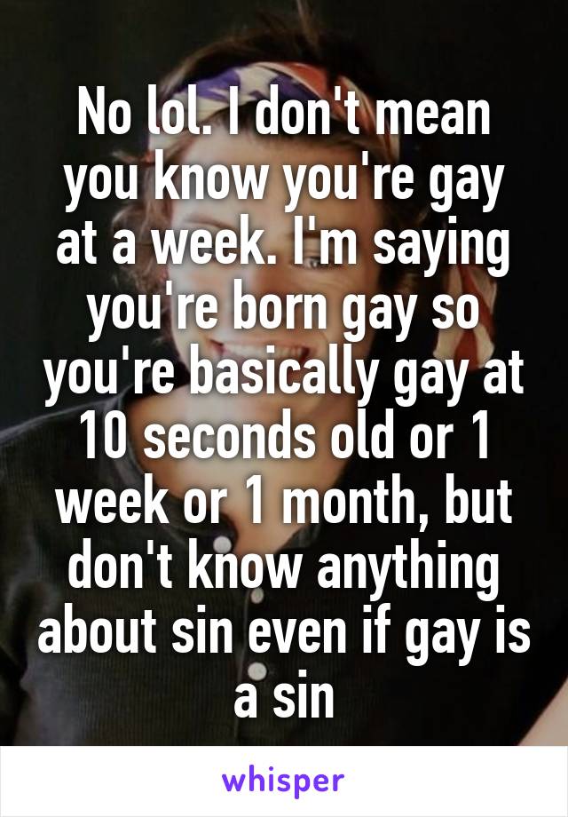 No lol. I don't mean you know you're gay at a week. I'm saying you're born gay so you're basically gay at 10 seconds old or 1 week or 1 month, but don't know anything about sin even if gay is a sin