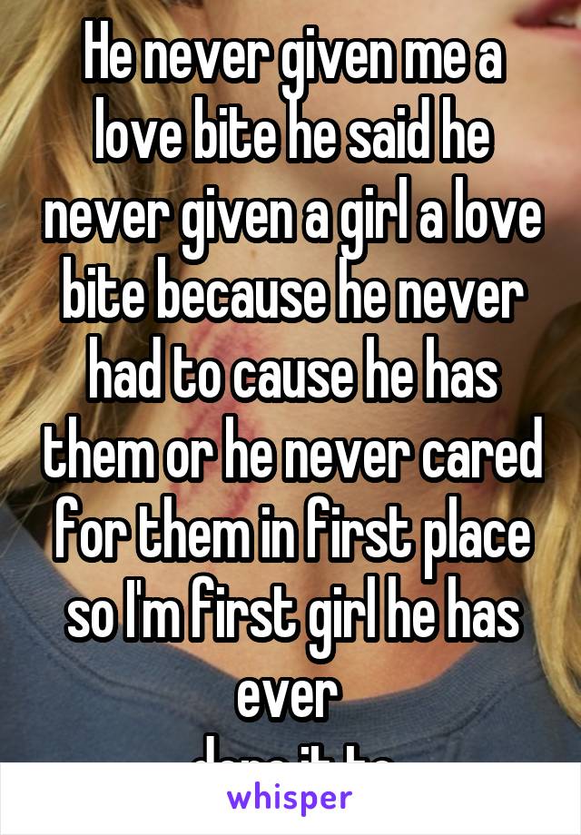 He never given me a love bite he said he never given a girl a love bite because he never had to cause he has them or he never cared for them in first place so I'm first girl he has ever 
done it to