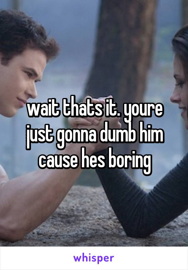 wait thats it. youre just gonna dumb him cause hes boring