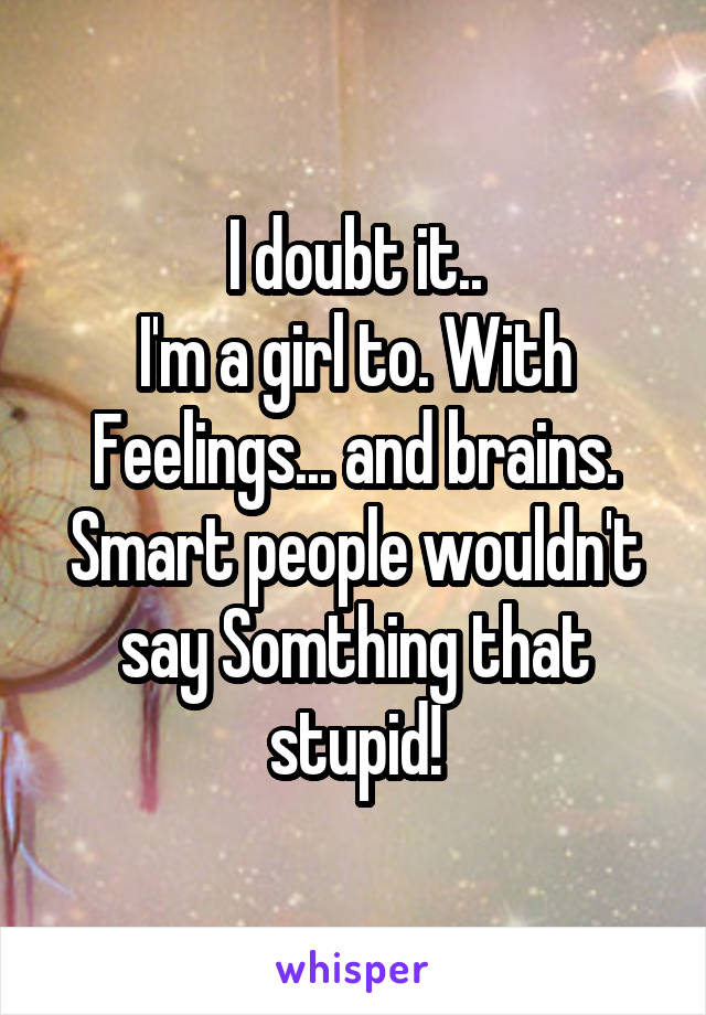 I doubt it..
I'm a girl to. With
Feelings... and brains.
Smart people wouldn't say Somthing that stupid!