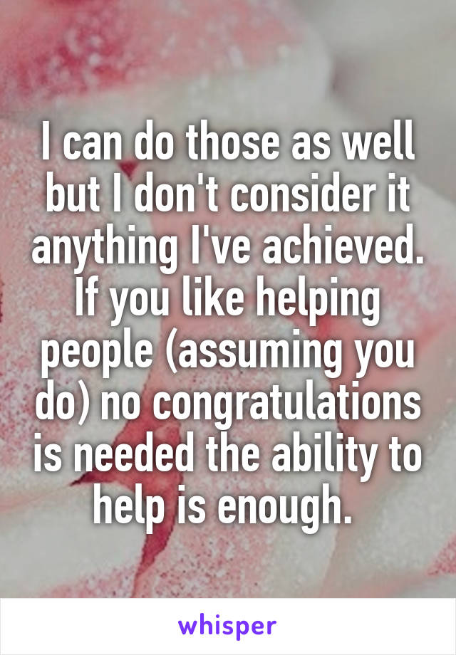 I can do those as well but I don't consider it anything I've achieved. If you like helping people (assuming you do) no congratulations is needed the ability to help is enough. 