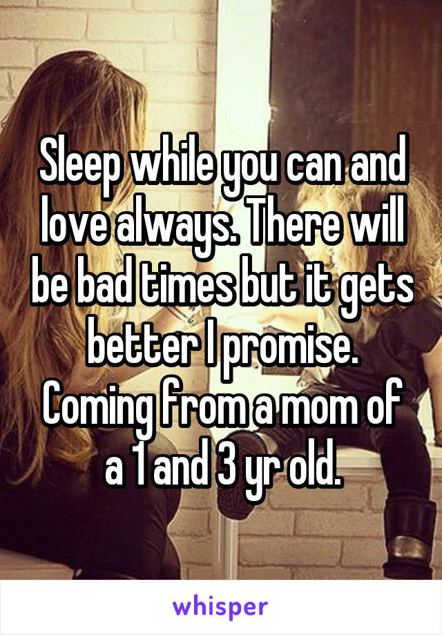 Sleep while you can and love always. There will be bad times but it gets better I promise. Coming from a mom of a 1 and 3 yr old.