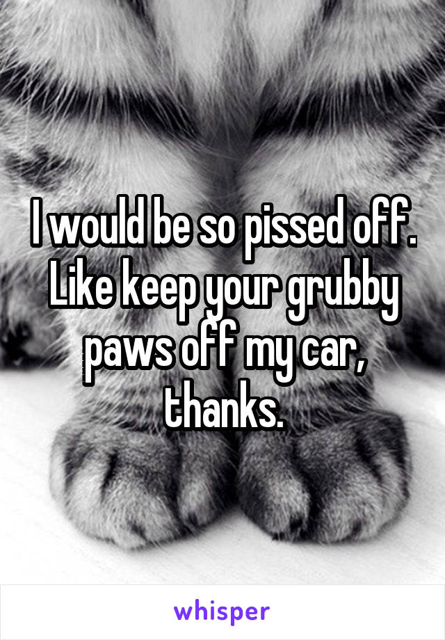 I would be so pissed off. Like keep your grubby paws off my car, thanks.