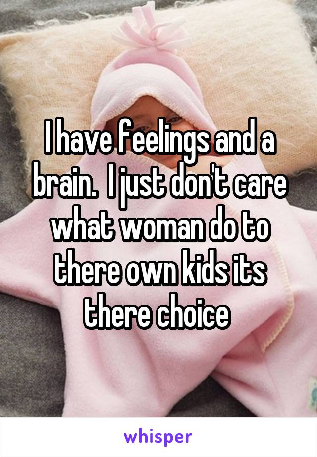 I have feelings and a brain.  I just don't care what woman do to there own kids its there choice 