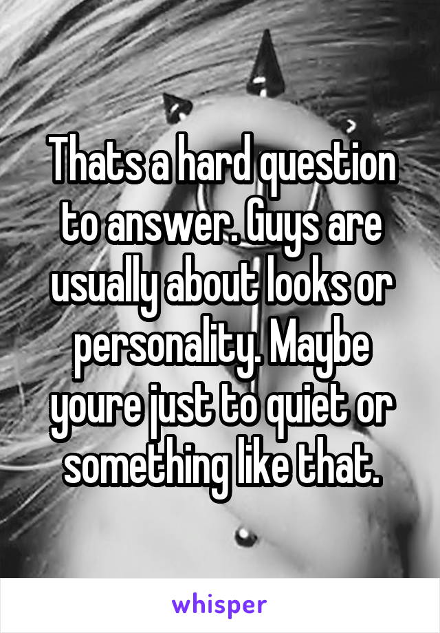 Thats a hard question to answer. Guys are usually about looks or personality. Maybe youre just to quiet or something like that.