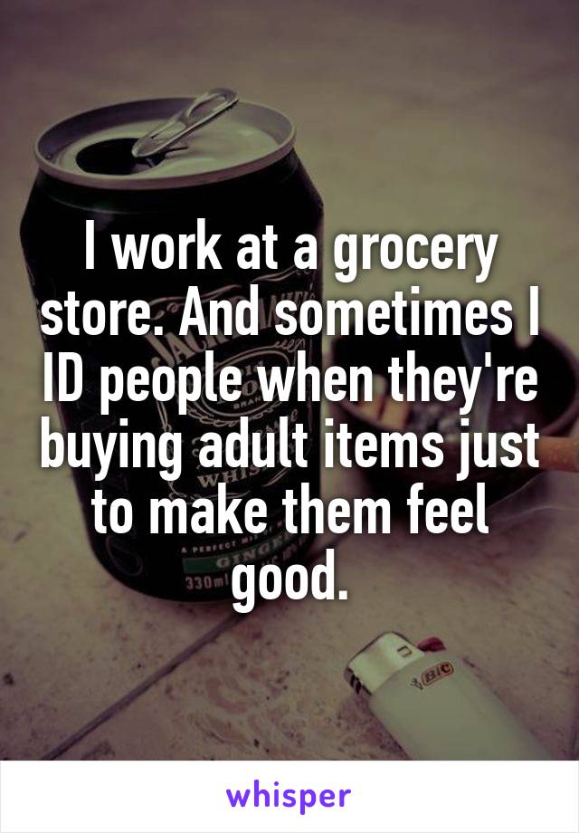 I work at a grocery store. And sometimes I ID people when they're buying adult items just to make them feel good.