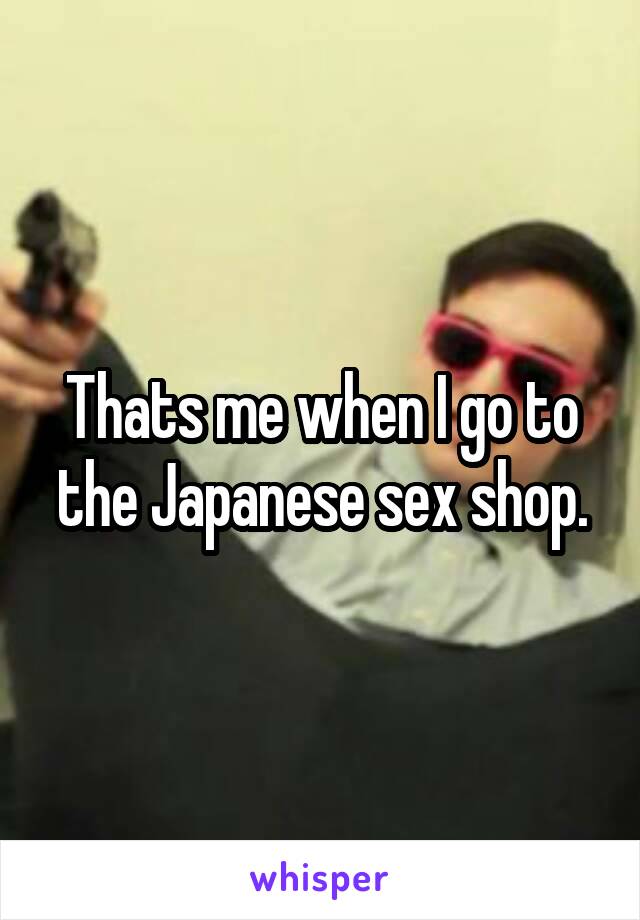 Thats me when I go to the Japanese sex shop.