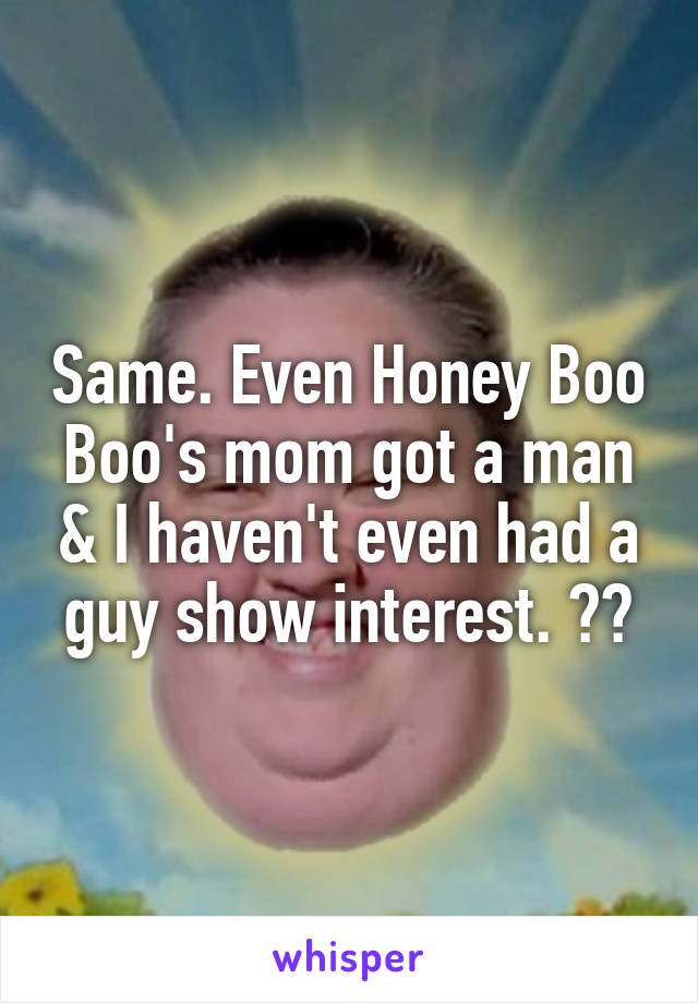 Same. Even Honey Boo Boo's mom got a man & I haven't even had a guy show interest. 😭😂