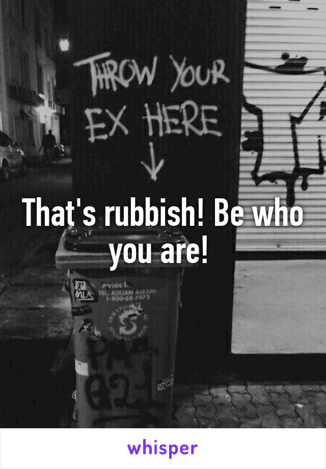 That's rubbish! Be who you are! 