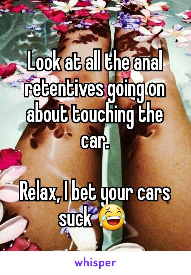 Look at all the anal retentives going on about touching the car.

Relax, I bet your cars suck 😂 