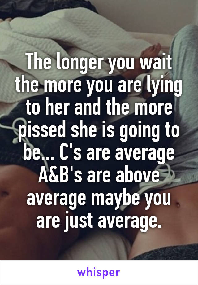 The longer you wait the more you are lying to her and the more pissed she is going to be... C's are average A&B's are above average maybe you are just average.