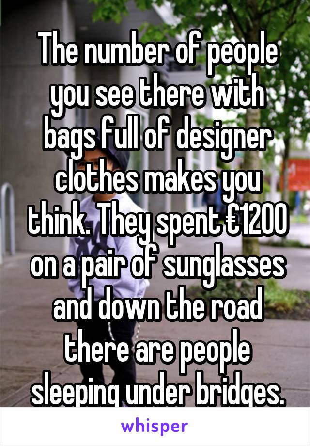 The number of people you see there with bags full of designer clothes makes you think. They spent €1200 on a pair of sunglasses and down the road there are people sleeping under bridges.