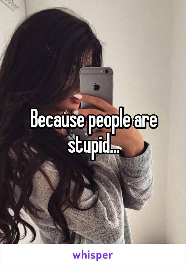 Because people are stupid...