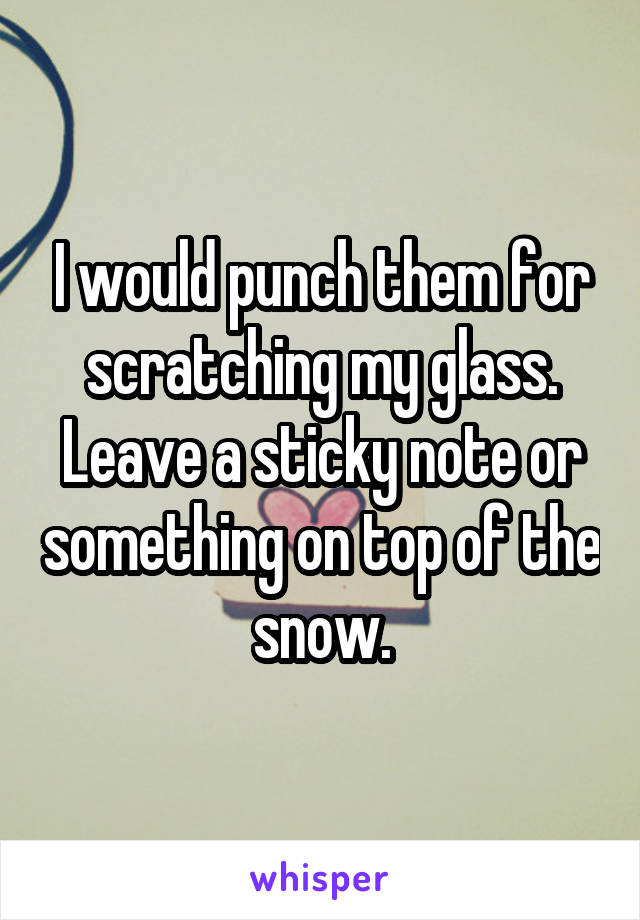 I would punch them for scratching my glass. Leave a sticky note or something on top of the snow.