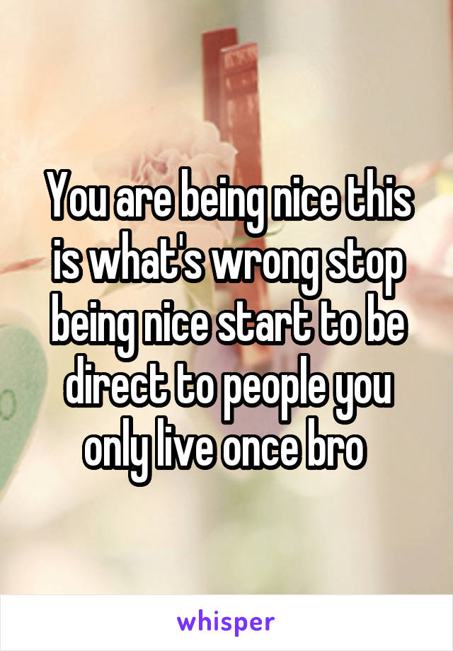 You are being nice this is what's wrong stop being nice start to be direct to people you only live once bro 