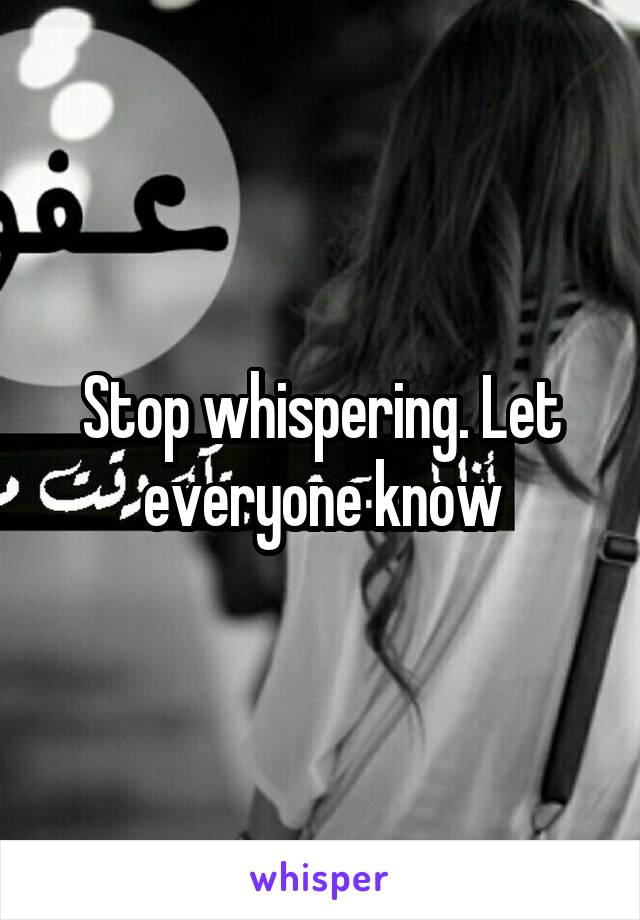 Stop whispering. Let everyone know