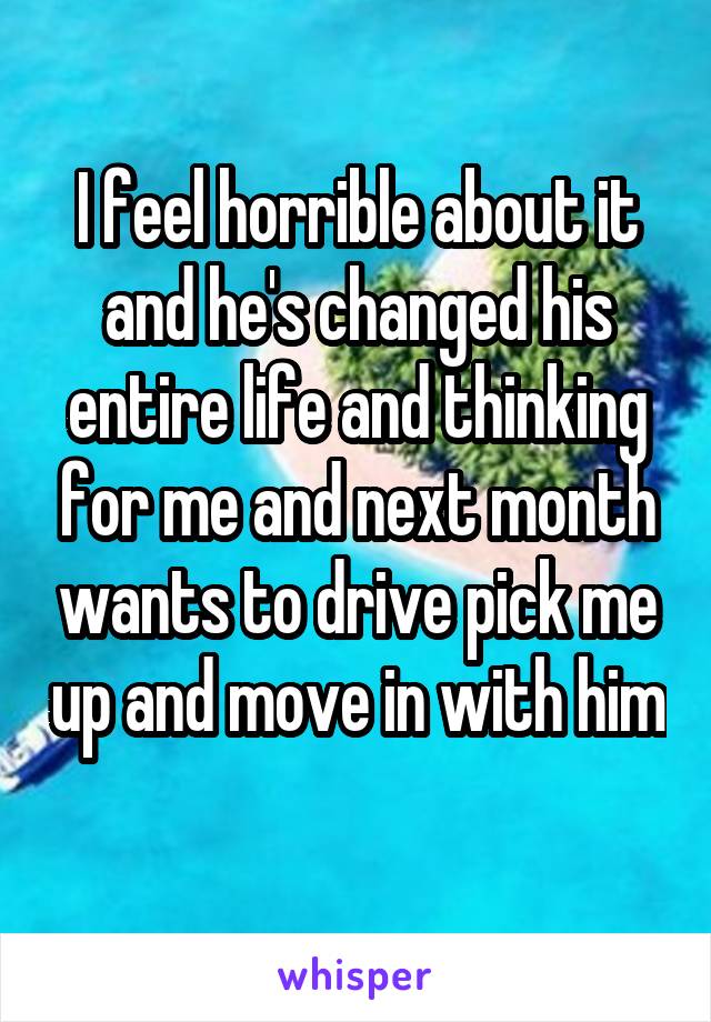 I feel horrible about it and he's changed his entire life and thinking for me and next month wants to drive pick me up and move in with him 