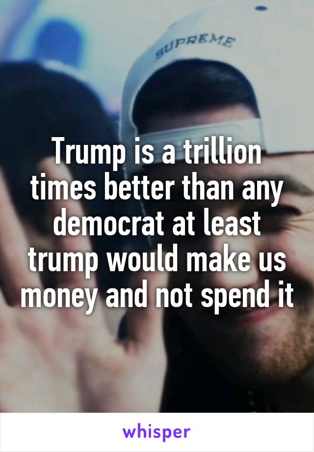 Trump is a trillion times better than any democrat at least trump would make us money and not spend it