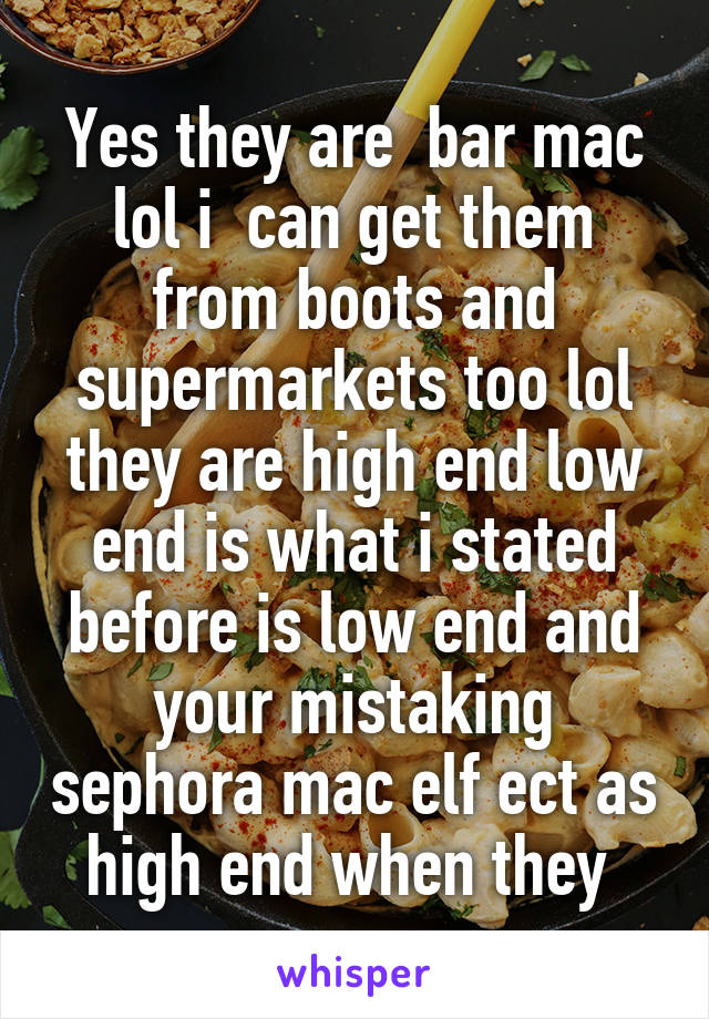 Yes they are  bar mac lol i  can get them from boots and supermarkets too lol they are high end low end is what i stated before is low end and your mistaking sephora mac elf ect as high end when they 