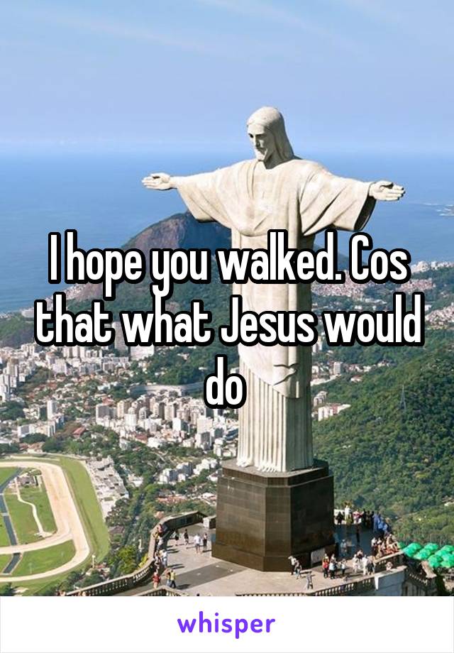 I hope you walked. Cos that what Jesus would do 