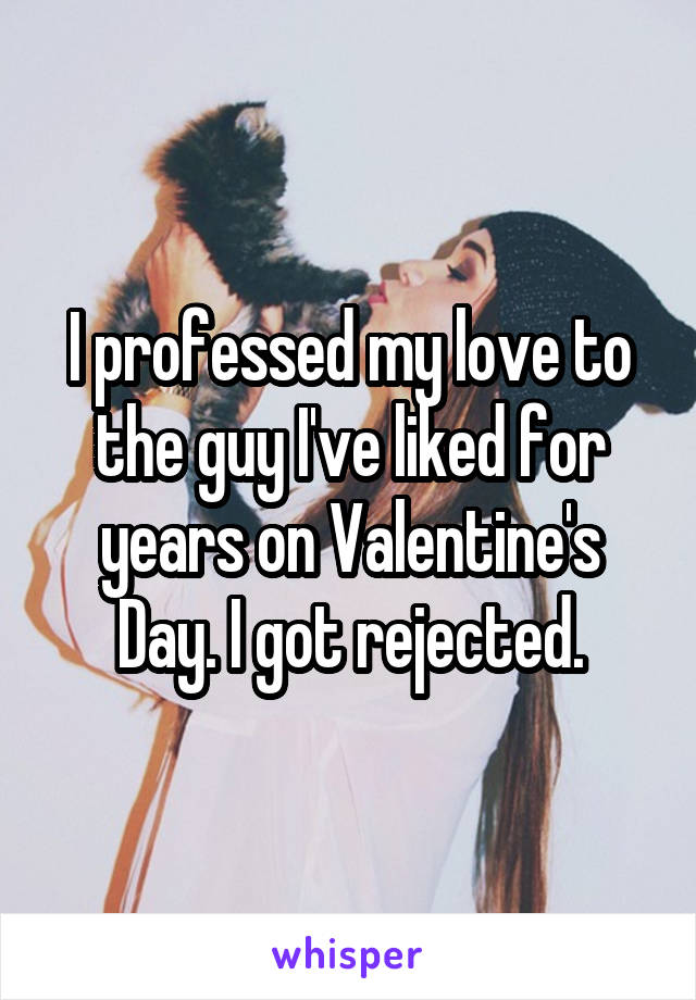 I professed my love to the guy I've liked for years on Valentine's Day. I got rejected.